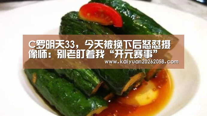 C罗明天33，今天被换下后怒怼摄像师：别老盯着我“开元赛事”