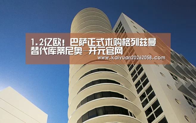 1.2亿欧！巴萨正式求购格列兹曼 替代库蒂尼奥-开元官网